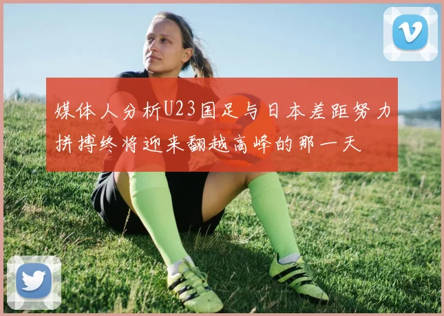 媒体人分析U23国足与日本差距努力拼搏终将迎来翻越高峰的那一天