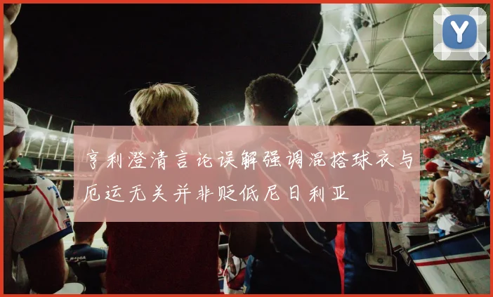 亨利澄清言论误解强调混搭球衣与厄运无关并非贬低尼日利亚