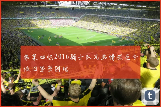 弗莱回忆2016骑士队兄弟情深至今依旧紧密团结