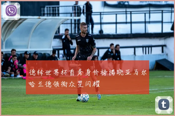 德转世界杯首秀身价榜揭晓亚马尔哈兰德领衔众星闪耀