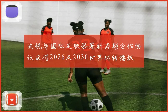 央视与国际足联签署新周期合作协议获得2026及2030世界杯转播权