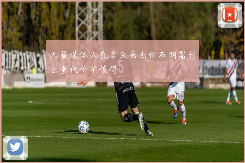 火箭媒体人直言交易杰伦布朗需付出重代价不值得