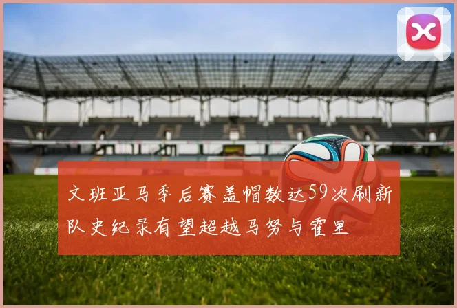 文班亚马季后赛盖帽数达59次刷新队史纪录有望超越马努与霍里