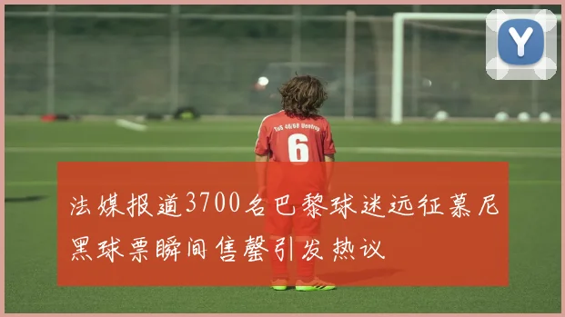 法媒报道3700名巴黎球迷远征慕尼黑球票瞬间售罄引发热议