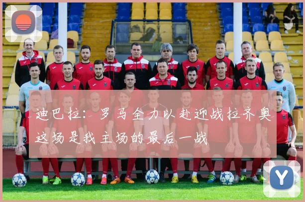 迪巴拉：罗马全力以赴迎战拉齐奥这场是我主场的最后一战
