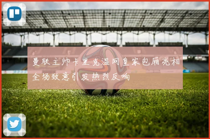曼联主帅卡里克温网皇家包厢亮相全场致意引发热烈反响