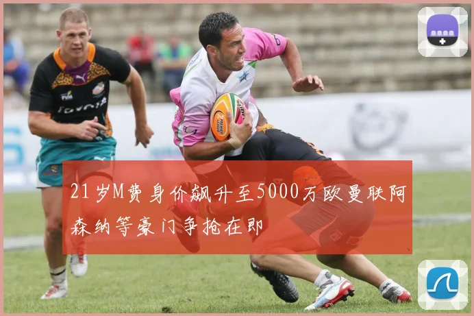 21岁M费身价飙升至5000万欧曼联阿森纳等豪门争抢在即