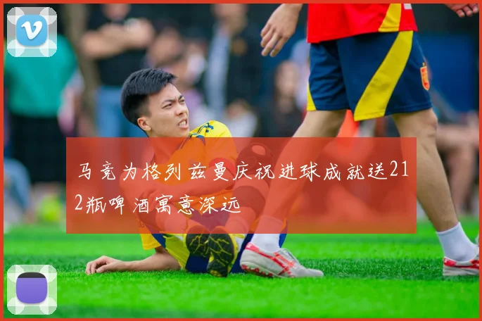 马竞为格列兹曼庆祝进球成就送212瓶啤酒寓意深远