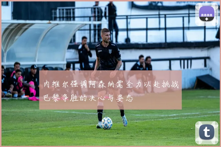 内维尔强调阿森纳需全力以赴挑战巴黎争胜的决心与姿态