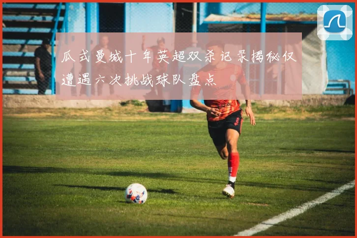 瓜式曼城十年英超双杀记录揭秘仅遭遇六次挑战球队盘点