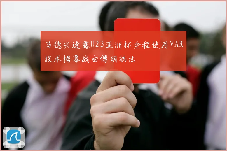 马德兴透露U23亚洲杯全程使用VAR技术揭幕战由傅明执法