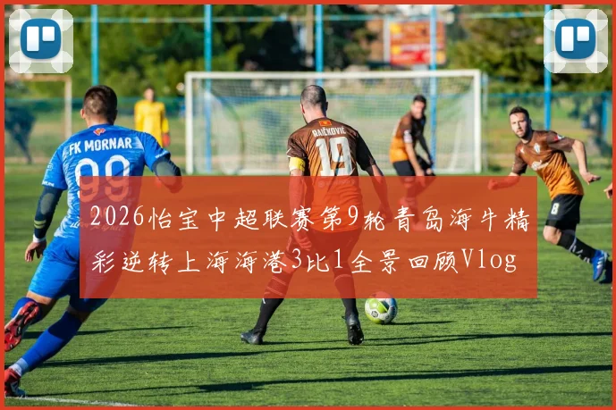 2026怡宝中超联赛第9轮青岛海牛精彩逆转上海海港3比1全景回顾Vlog
