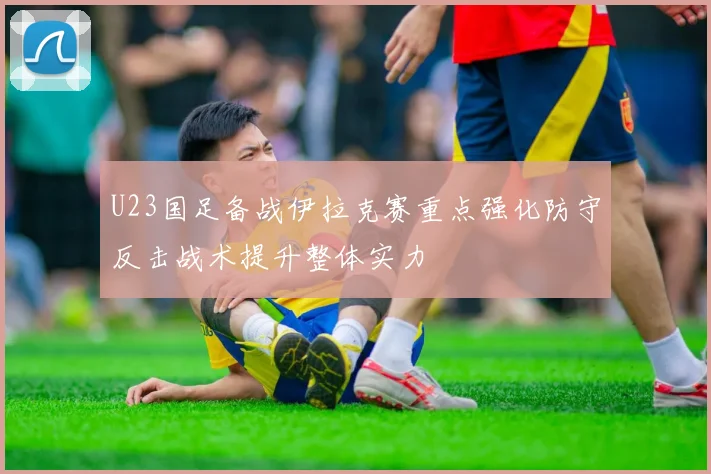 U23国足备战伊拉克赛重点强化防守反击战术提升整体实力