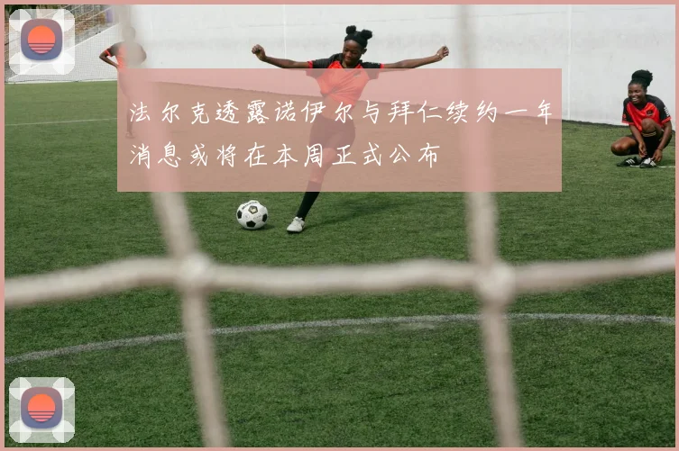 法尔克透露诺伊尔与拜仁续约一年消息或将在本周正式公布
