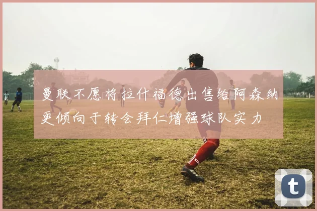 曼联不愿将拉什福德出售给阿森纳更倾向于转会拜仁增强球队实力