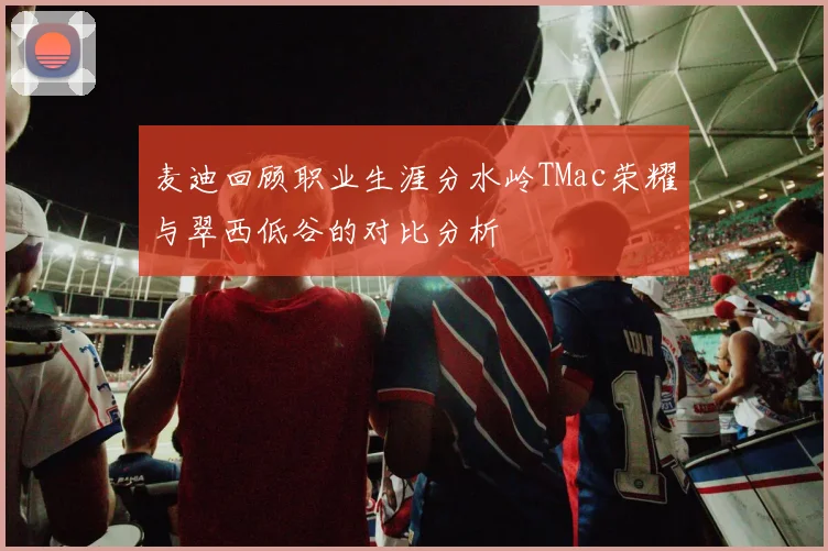 麦迪回顾职业生涯分水岭TMac荣耀与翠西低谷的对比分析