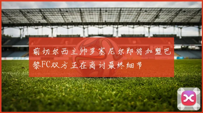 前切尔西主帅罗塞尼尔即将加盟巴黎FC双方正在商讨最终细节