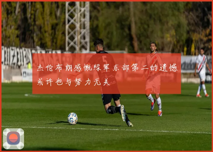 杰伦布朗感慨绿军东部第二的遗憾或许也与努力无关