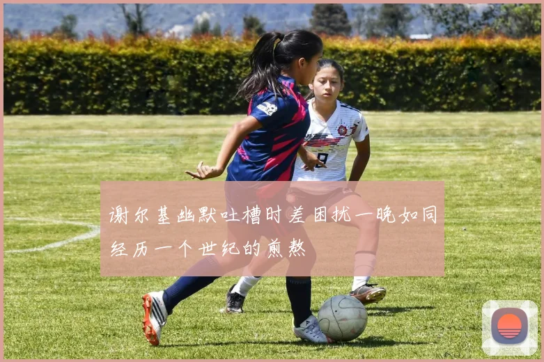 谢尔基幽默吐槽时差困扰一晚如同经历一个世纪的煎熬