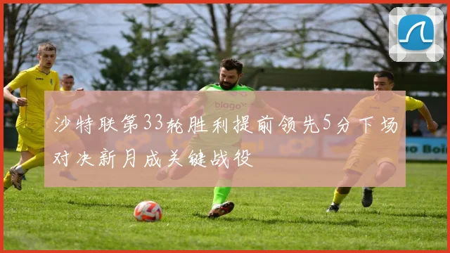 沙特联第33轮胜利提前领先5分下场对决新月成关键战役