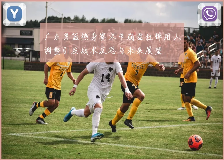 广东男篮热身赛末节崩盘杜锋用人调整引发战术反思与未来展望